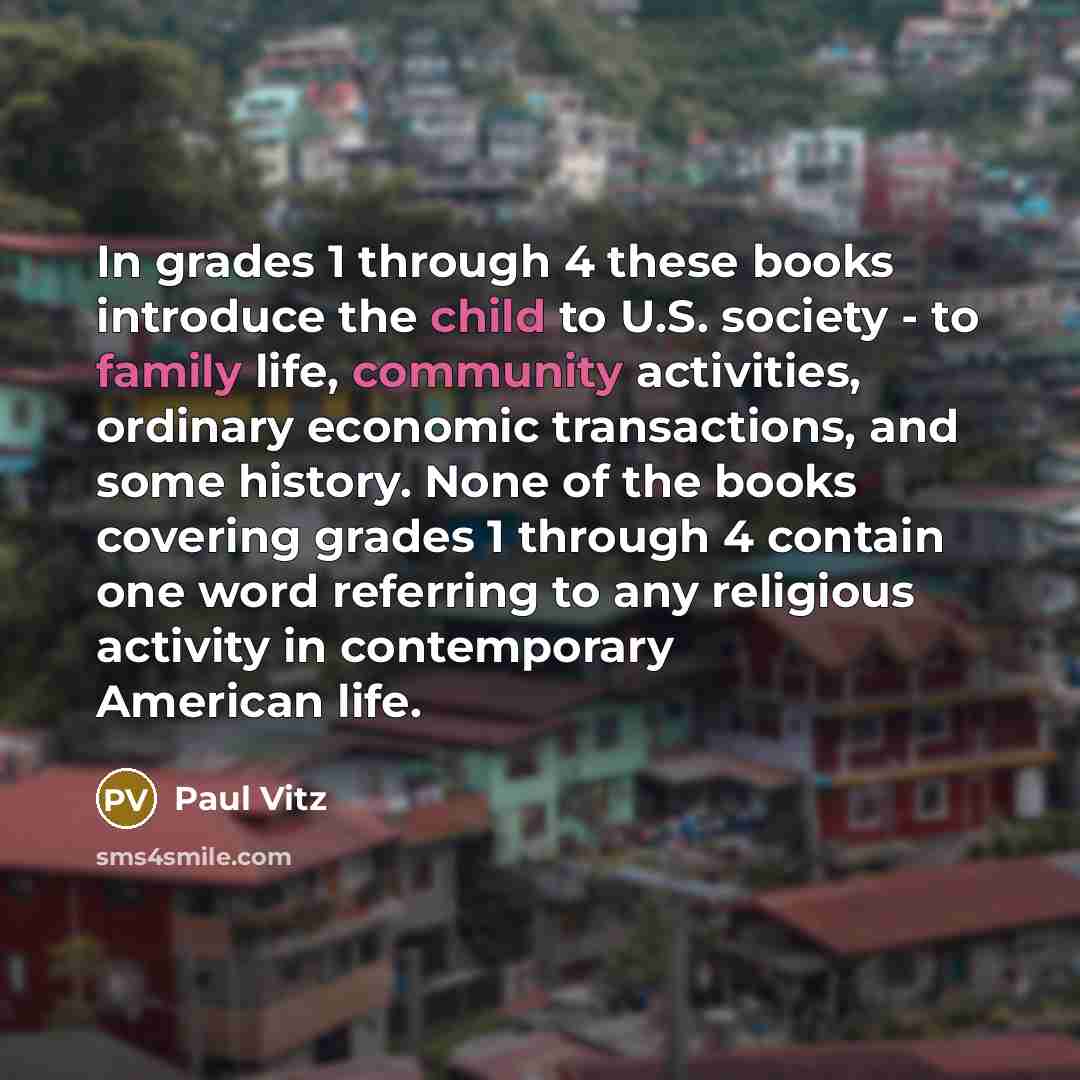 “In grades 1 through 4 these books introduce the child to U.S. society - to family life, community activities, ordinary economic transactions, and some history. None of the books covering grades 1 through 4 contain one word referring to any religious activity in contemporary American life.” quote by Paul Vitz