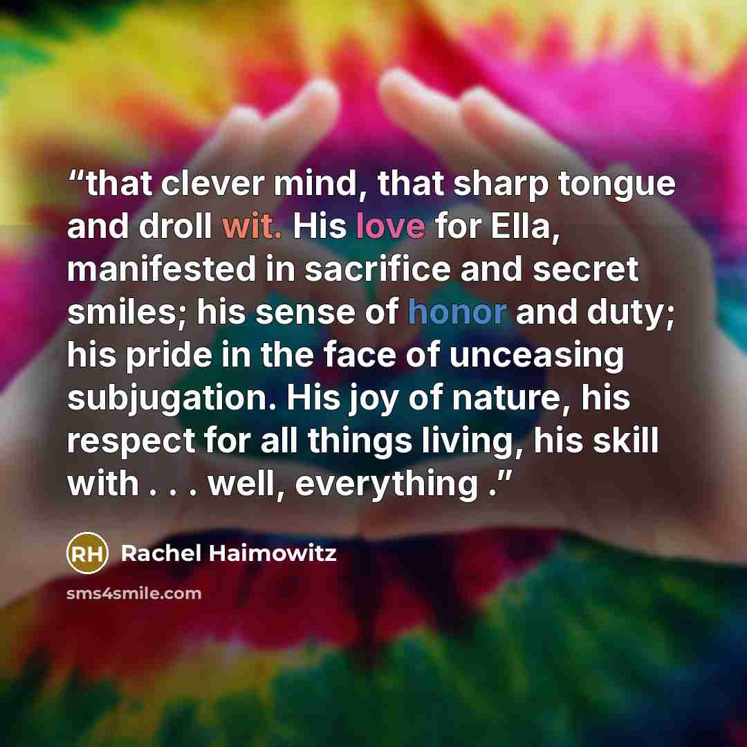 “that clever mind, that sharp tongue and droll wit. His love for Ella, manifested in sacrifice and secret smiles; his sense of honor and duty; his pride in the face of unceasing subjugation. His joy of nature, his respect for all things living, his skill with . . . well, everything .” quote by Rachel Haimowitz