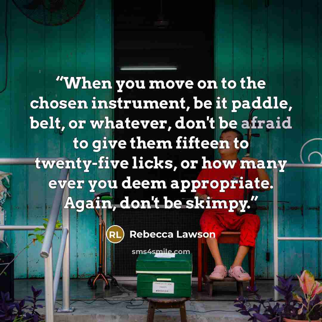 “When you move on to the chosen instrument, be it paddle, belt, or whatever, don't be afraid to give them fifteen to twenty-five licks, or how many ever you deem appropriate. Again, don't be skimpy.” quote by Rebecca Lawson