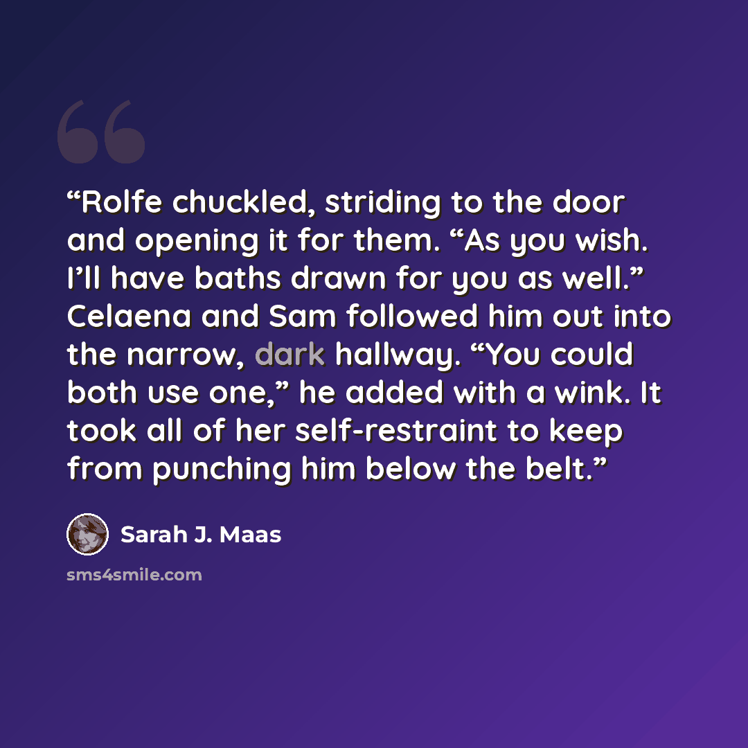 “Rolfe chuckled, striding to the door and opening it for them. “As you wish. I’ll have baths drawn for you as well.” Celaena and Sam followed him out into the narrow, dark hallway. “You could both use one,” he added with a wink. It took all of her self-restraint to keep from punching him below the…” quote by Sarah J. Maas