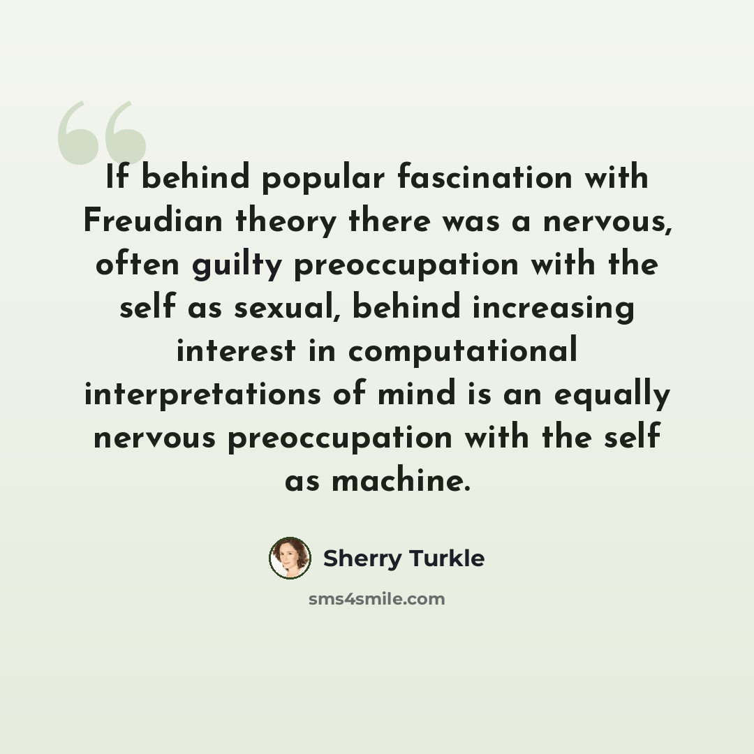 “If behind popular fascination with Freudian theory there was a nervous, often guilty preoccupation with the self as sexual, behind increasing interest in computational interpretations of mind is an equally nervous preoccupation with the self as machine.” quote by Sherry Turkle