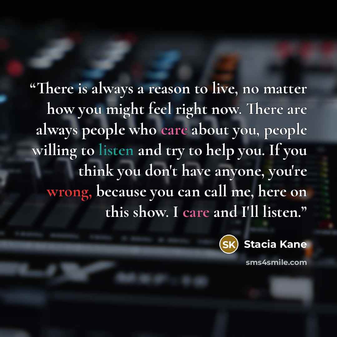“There is always a reason to live, no matter how you might feel right now. There are always people who care about you, people willing to listen and try to help you. If you think you don't have anyone, you're wrong, because you can call me, here on this show. I care and I'll listen.” quote by Stacia Kane