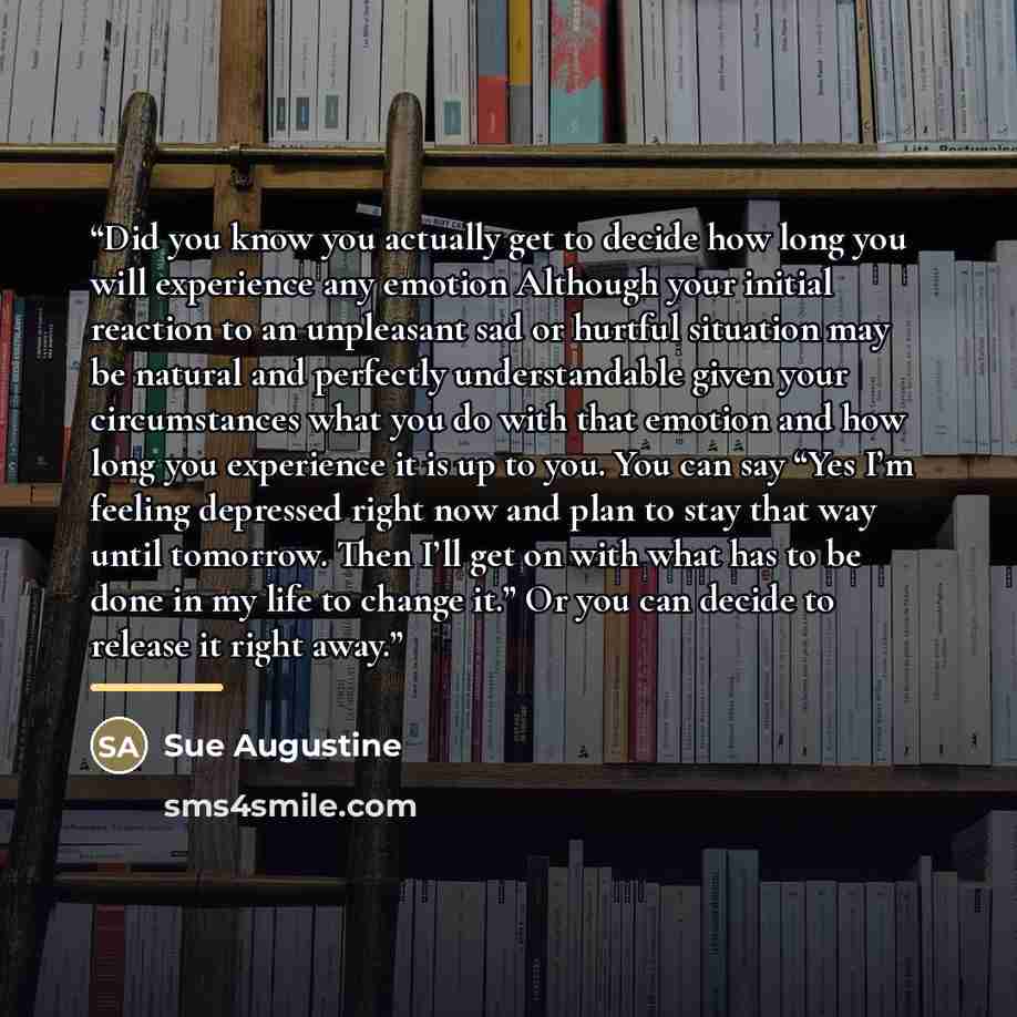 “Did you know you actually get to decide how long you will experience any emotion Although your initial reaction to an unpleasant sad or hurtful situation may be natural and perfectly understandable given your circumstances what you do with that emotion and how long you experience it is up to you…” quote by Sue Augustine
