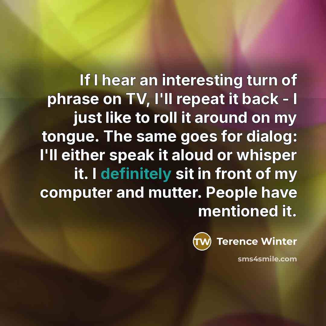 “If I hear an interesting turn of phrase on TV, I'll repeat it back - I just like to roll it around on my tongue. The same goes for dialog: I'll either speak it aloud or whisper it. I definitely sit in front of my computer and mutter. People have mentioned it.” quote by Terence Winter