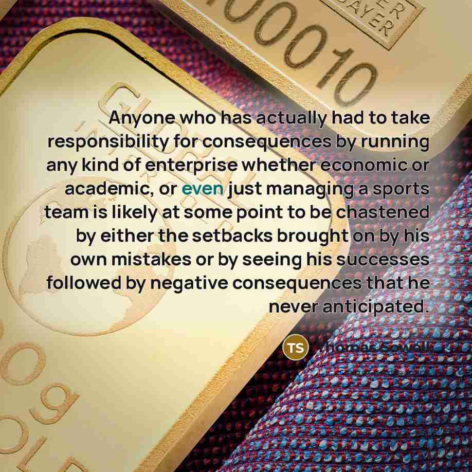 “Anyone who has actually had to take responsibility for consequences by running any kind of enterprise whether economic or academic, or even just managing a sports team is likely at some point to be chastened by either the setbacks brought on by his own mistakes or by seeing his successes followed…” quote by Thomas Sowell