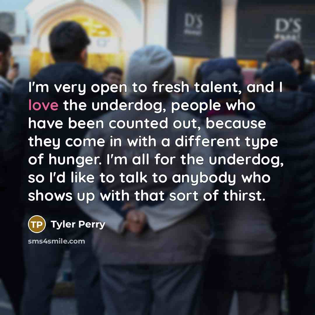 “I'm very open to fresh talent, and I love the underdog, people who have been counted out, because they come in with a different type of hunger. I'm all for the underdog, so I'd like to talk to anybody who shows up with that sort of thirst.” quote by Tyler Perry