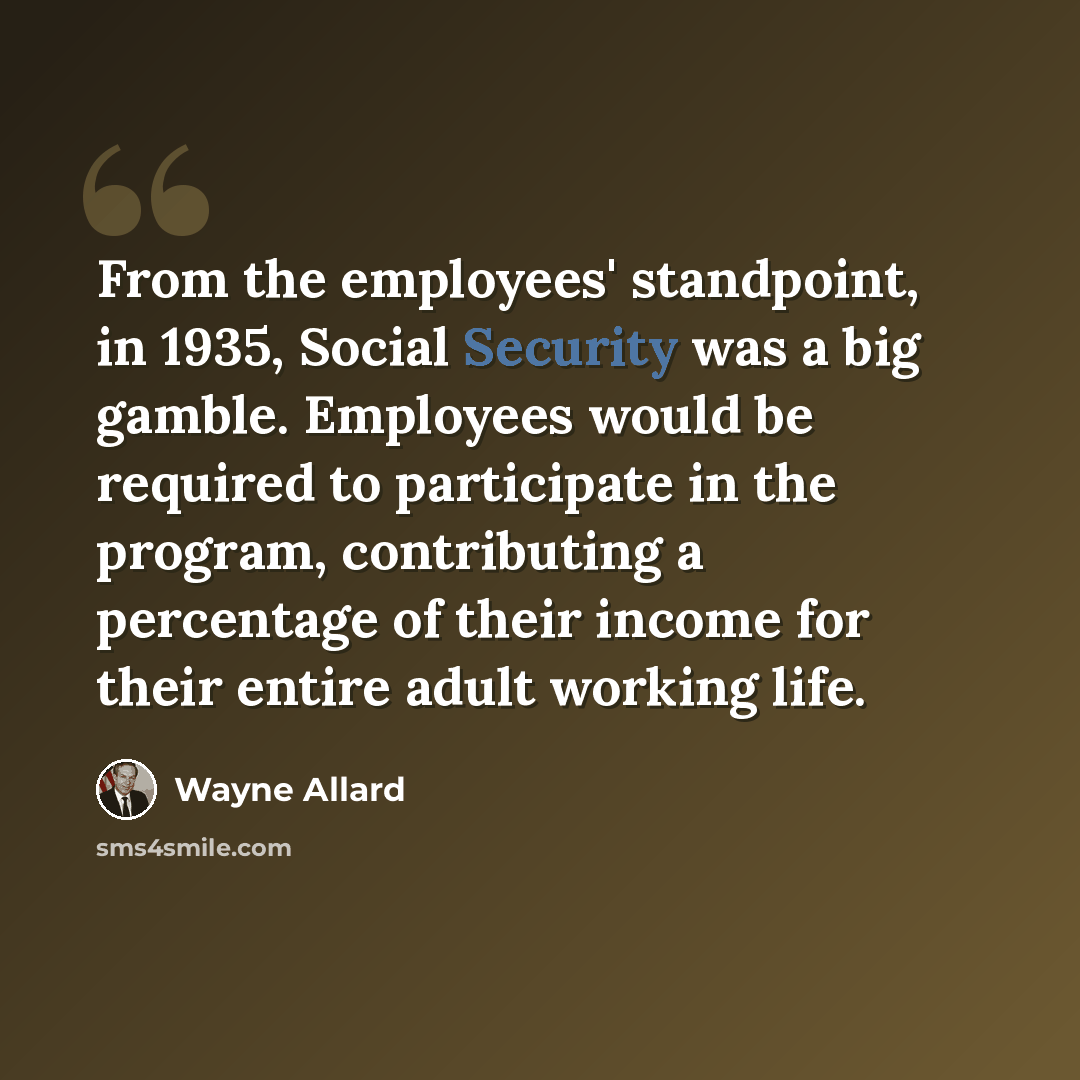 “From the employees' standpoint, in 1935, Social Security was a big gamble. Employees would be required to participate in the program, contributing a percentage of their income for their entire adult working life.” quote by Wayne Allard