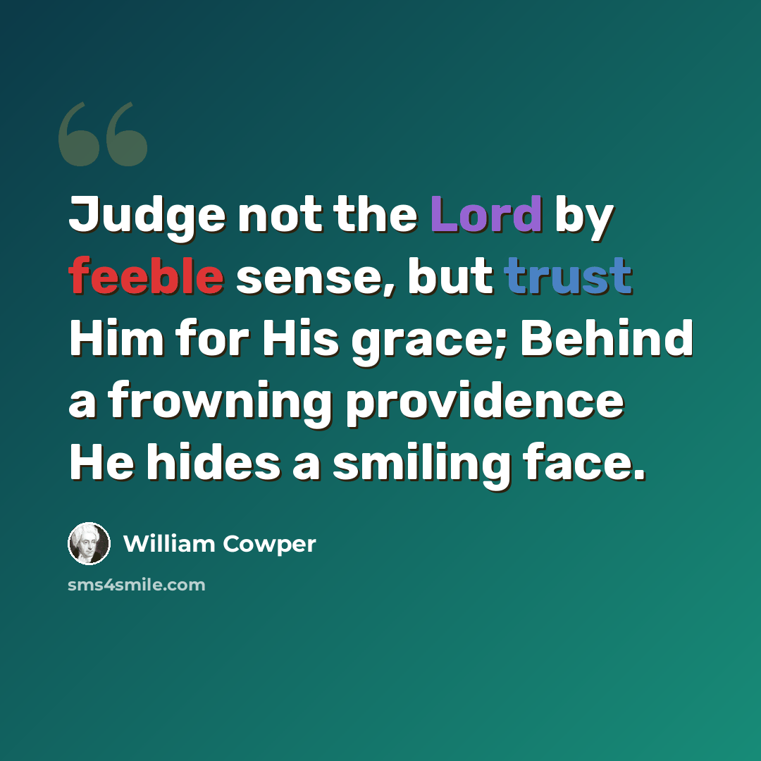 “Judge not the Lord by feeble sense, but trust Him for His grace; Behind a frowning providence He hides a smiling face.” quote by William Cowper