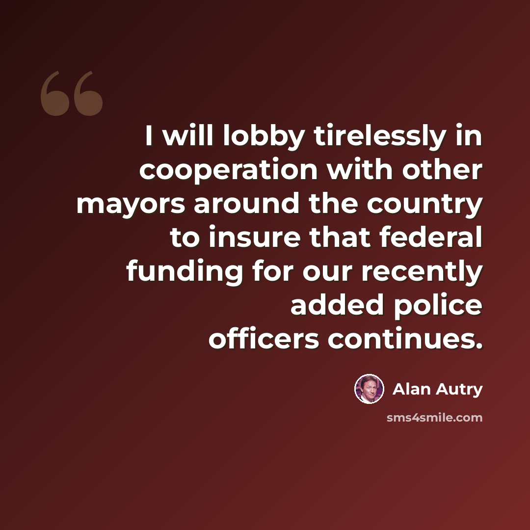 “I will lobby tirelessly in cooperation with other mayors around the country to insure that federal funding for our recently added police officers continues.” quote by Alan Autry