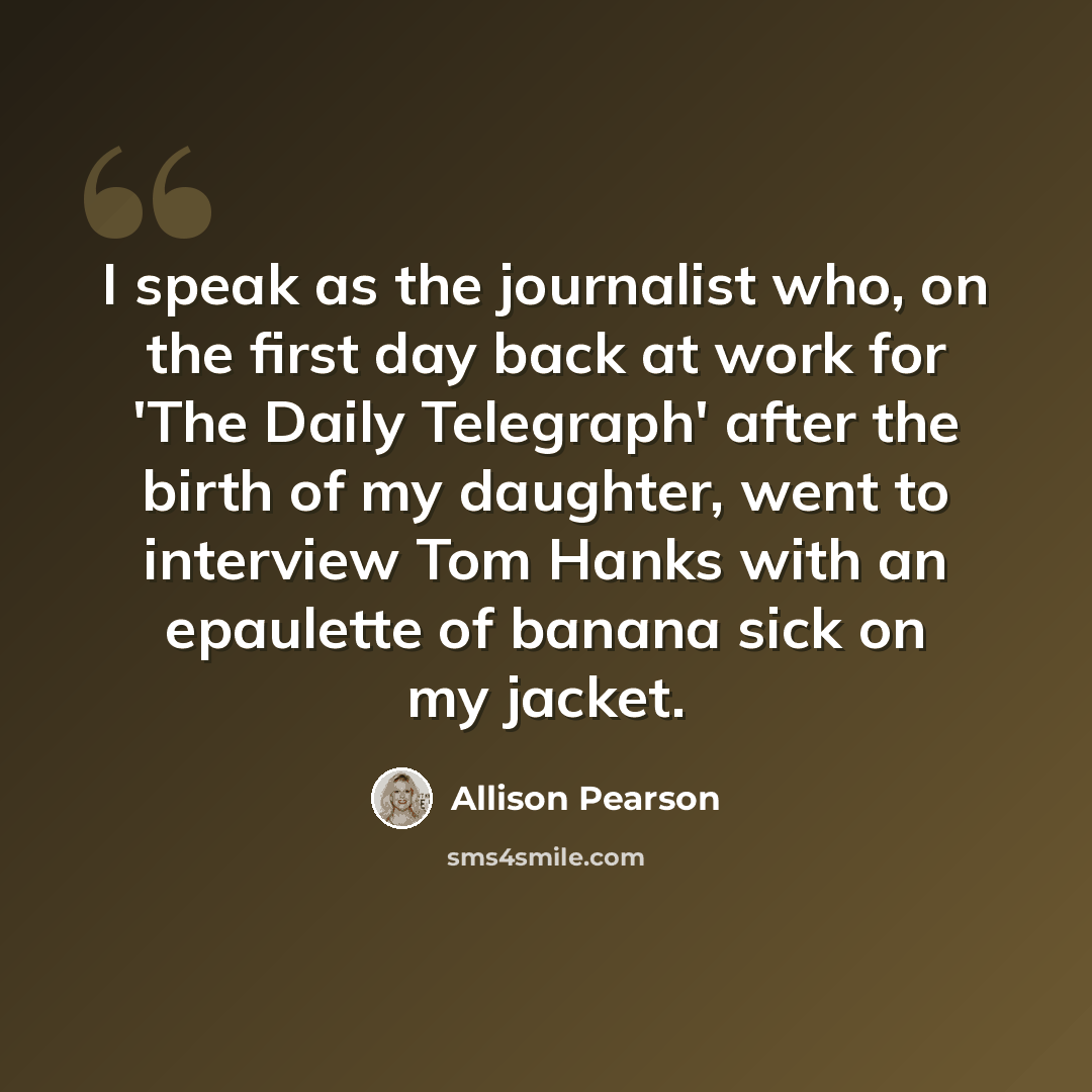 “I speak as the journalist who, on the first day back at work for 'The Daily Telegraph' after the birth of my daughter, went to interview Tom Hanks with an epaulette of banana sick on my jacket.” quote by Allison Pearson
