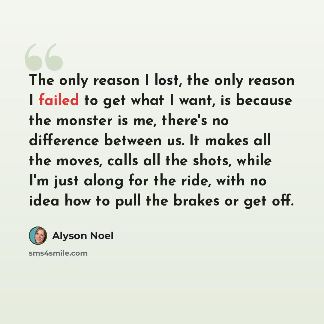 “The only reason I lost, the only reason I failed to get what I want, is because the monster is me, there's no difference between us. It makes all the moves, calls all the shots, while I'm just along for the ride, with no idea how to pull the brakes or get off.” quote by Alyson Noel