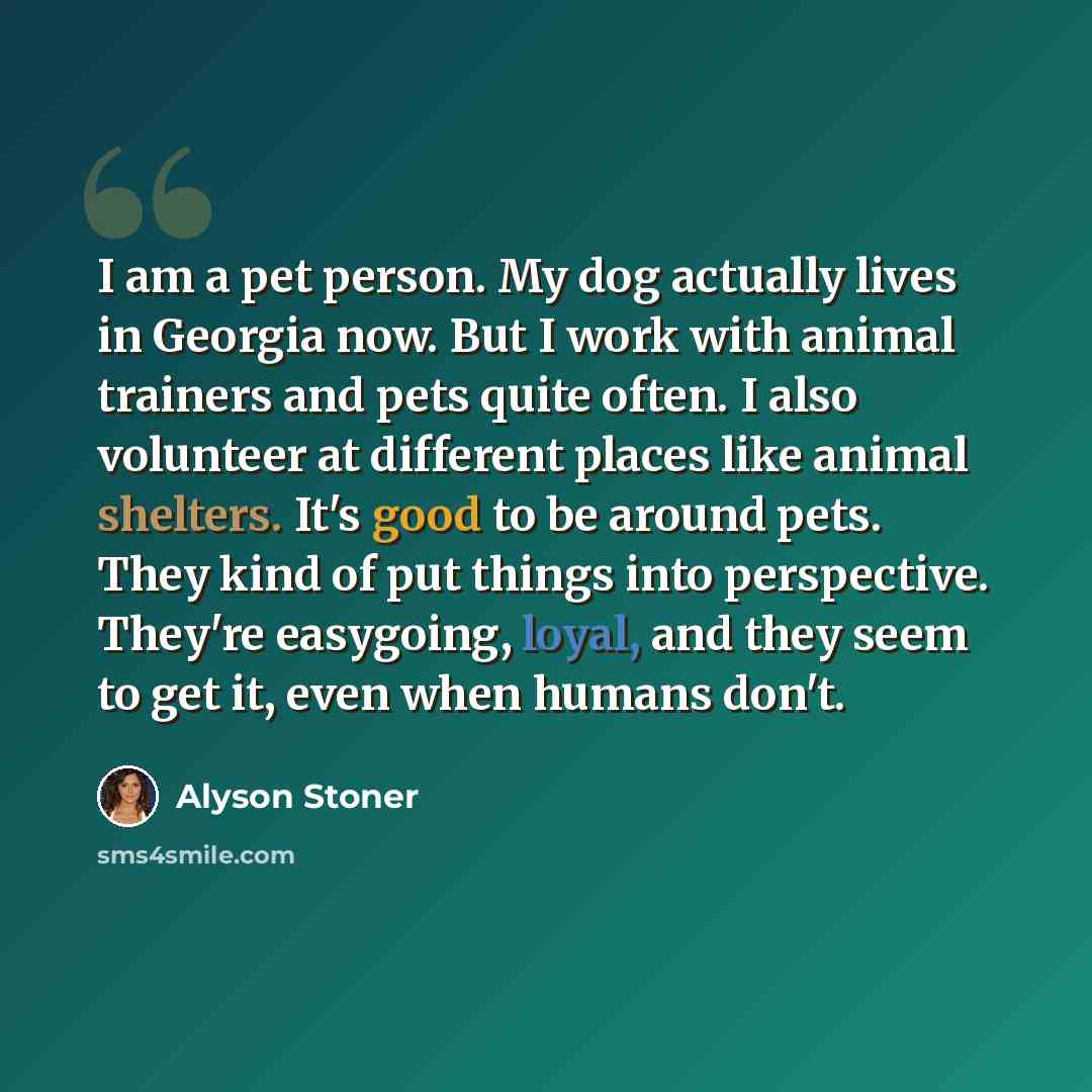 “I am a pet person. My dog actually lives in Georgia now. But I work with animal trainers and pets quite often. I also volunteer at different places like animal shelters. It's good to be around pets. They kind of put things into perspective. They're easygoing, loyal, and they seem to get it, even…” quote by Alyson Stoner