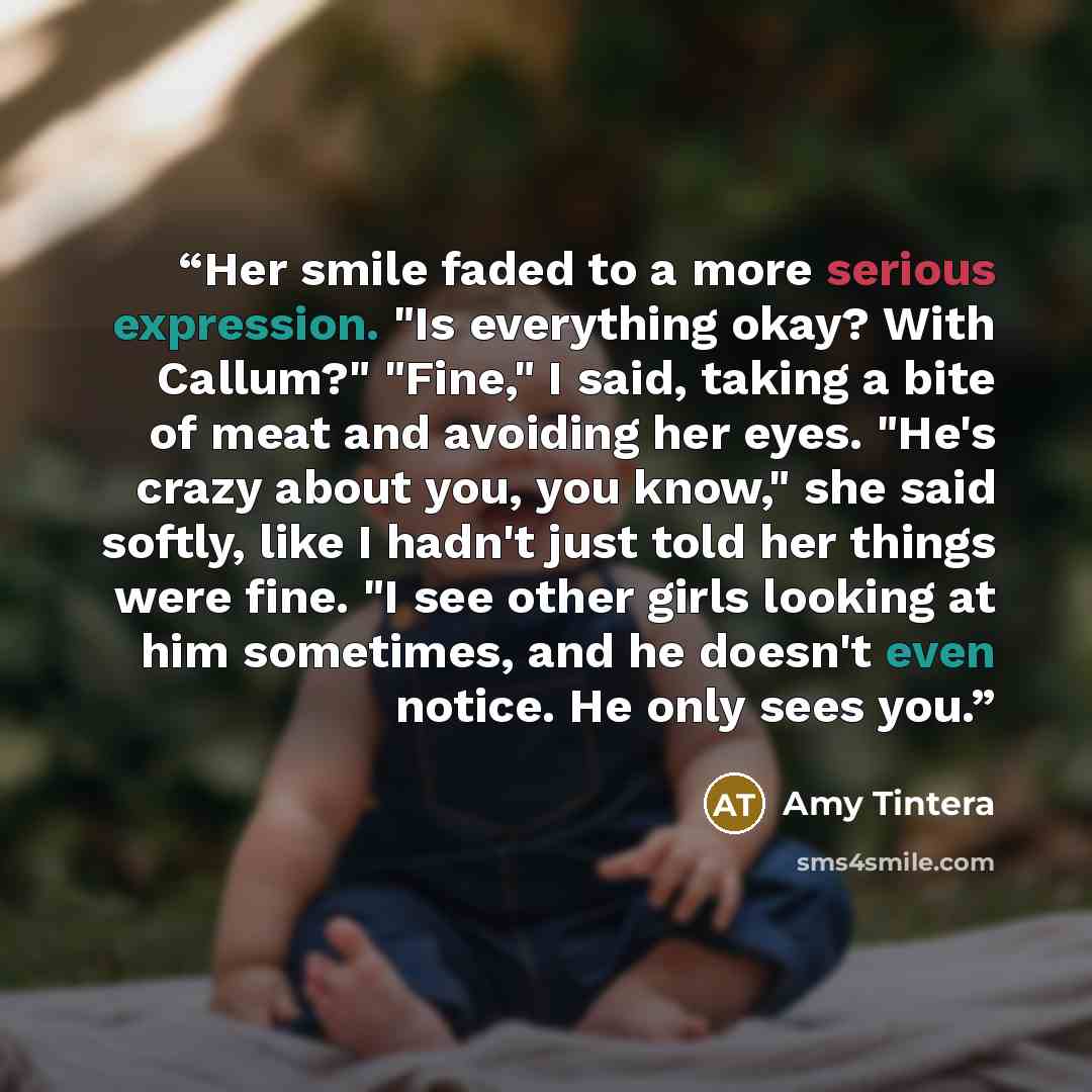 “Her smile faded to a more serious expression. "Is everything okay? With Callum?" "Fine," I said, taking a bite of meat and avoiding her eyes. "He's crazy about you, you know," she said softly, like I hadn't just told her things were fine. "I see other girls looking at him sometimes, and he doesn't…” quote by Amy Tintera