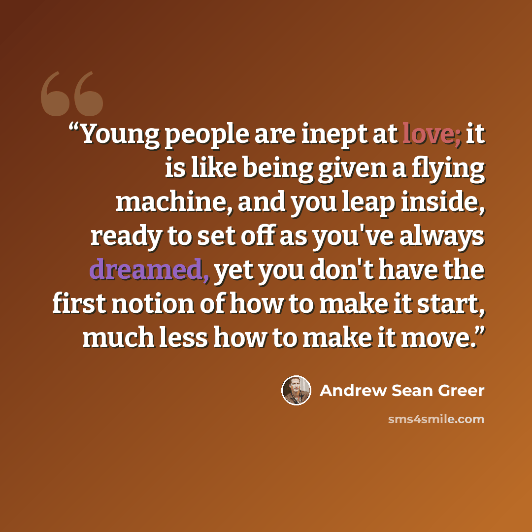 “Young people are inept at love; it is like being given a flying machine, and you leap inside, ready to set off as you've always dreamed, yet you don't have the first notion of how to make it start, much less how to make it move.” quote by Andrew Sean Greer
