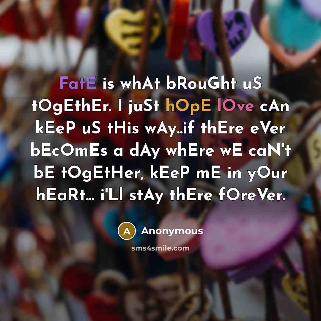 “FatE is whAt bRouGht uS tOgEthEr. I juSt hOpE lOve cAn kEeP uS tHis wAy..if thEre eVer bEcOmEs a dAy whEre wE caN't bE tOgEtHer, kEeP mE in yOur hEaRt... i'Ll stAy thEre fOreVer.” quote by Anonymous