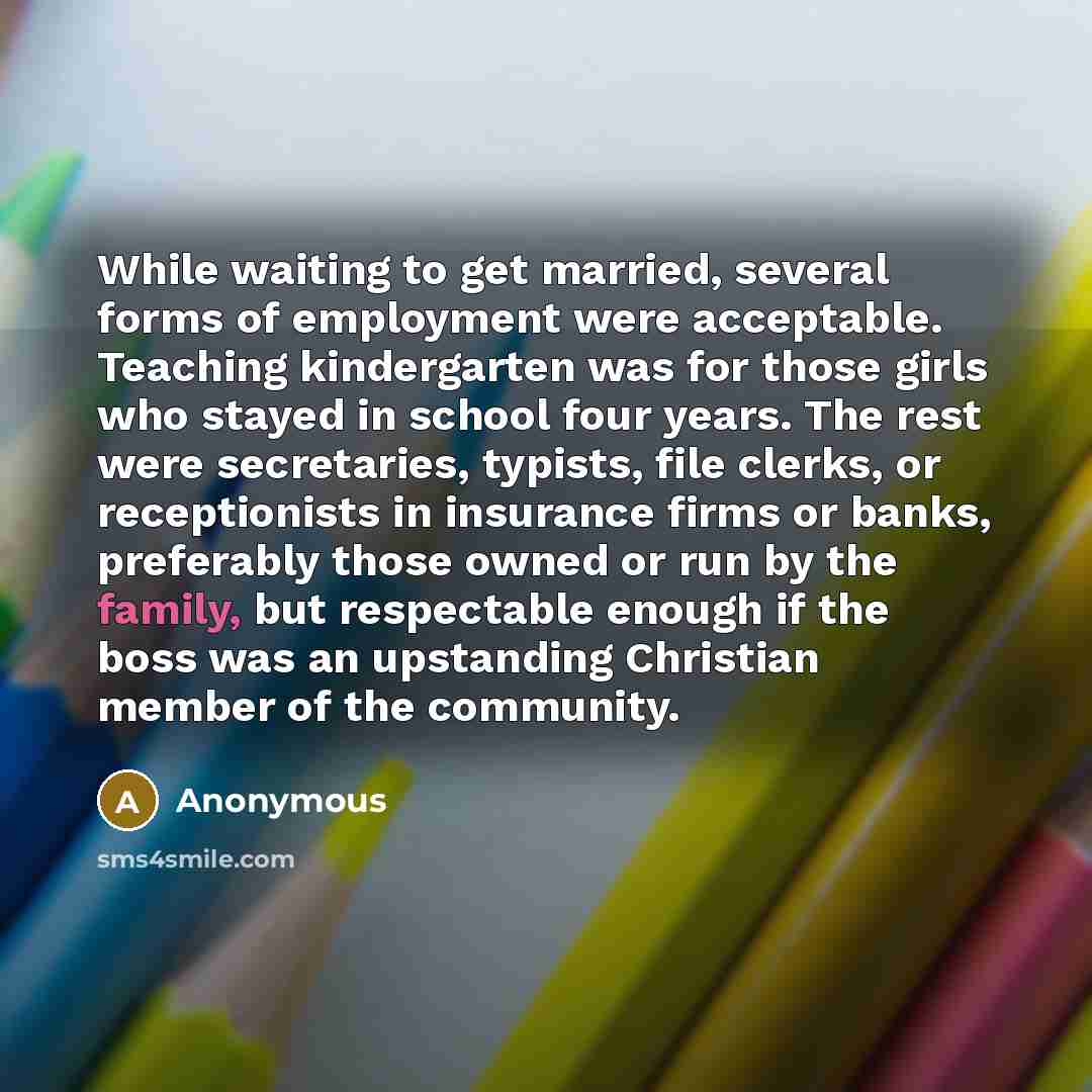 “While waiting to get married, several forms of employment were acceptable. Teaching kindergarten was for those girls who stayed in school four years. The rest were secretaries, typists, file clerks, or receptionists in insurance firms or banks, preferably those owned or run by the family, but…” quote by Anonymous