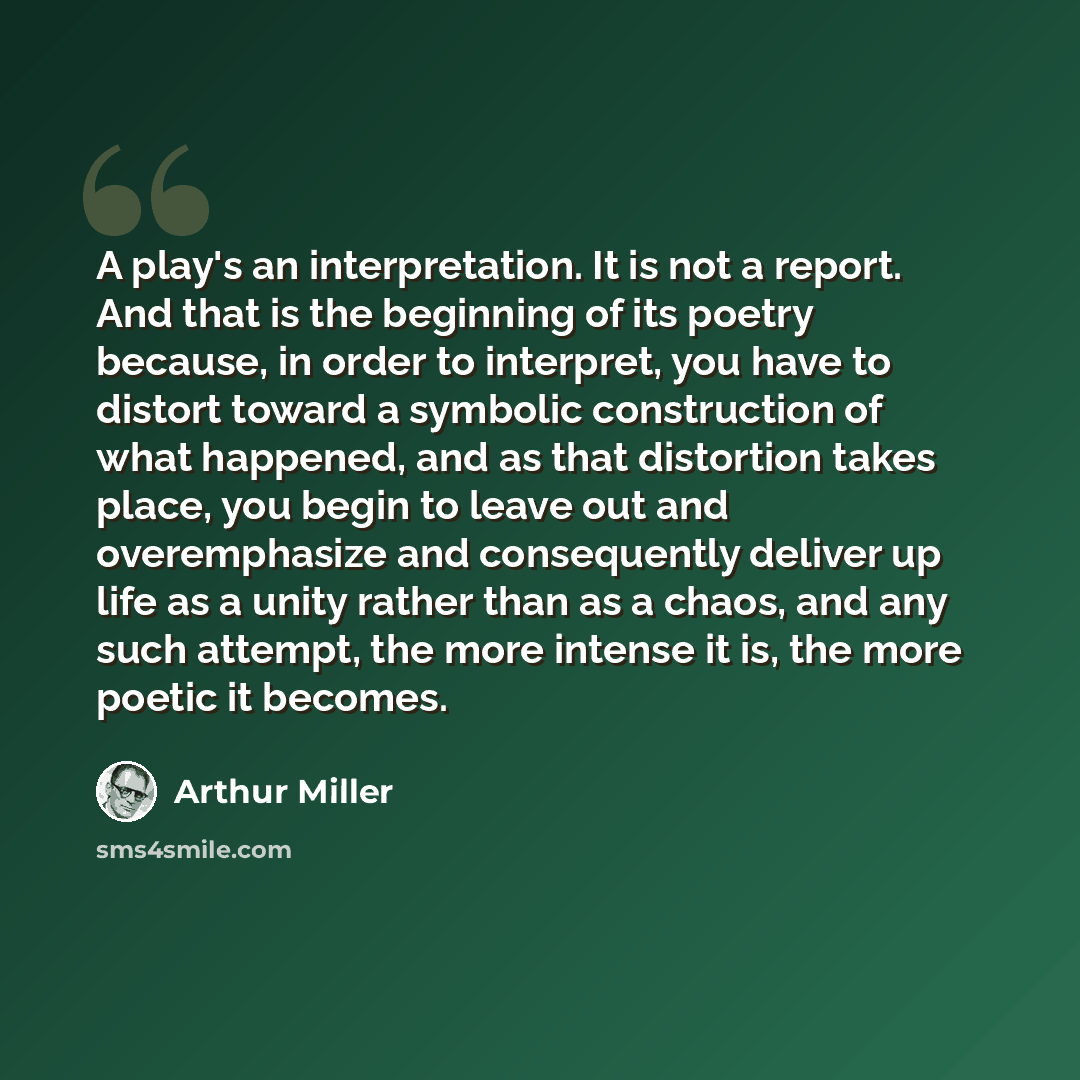 “A play's an interpretation. It is not a report. And that is the beginning of its poetry because, in order to interpret, you have to distort toward a symbolic construction of what happened, and as that distortion takes place, you begin to leave out and overemphasize and consequently deliver up life…” quote by Arthur Miller