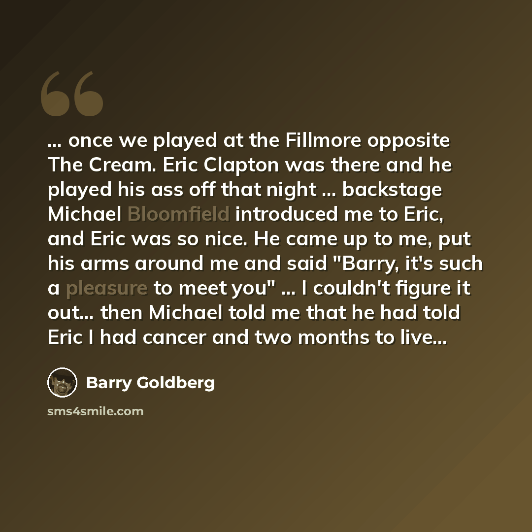 “... once we played at the Fillmore opposite The Cream. Eric Clapton was there and he played his ass off that night ... backstage Michael Bloomfield introduced me to Eric, and Eric was so nice. He came up to me, put his arms around me and said "Barry, it's such a pleasure to meet you" ... I…” quote by Barry Goldberg