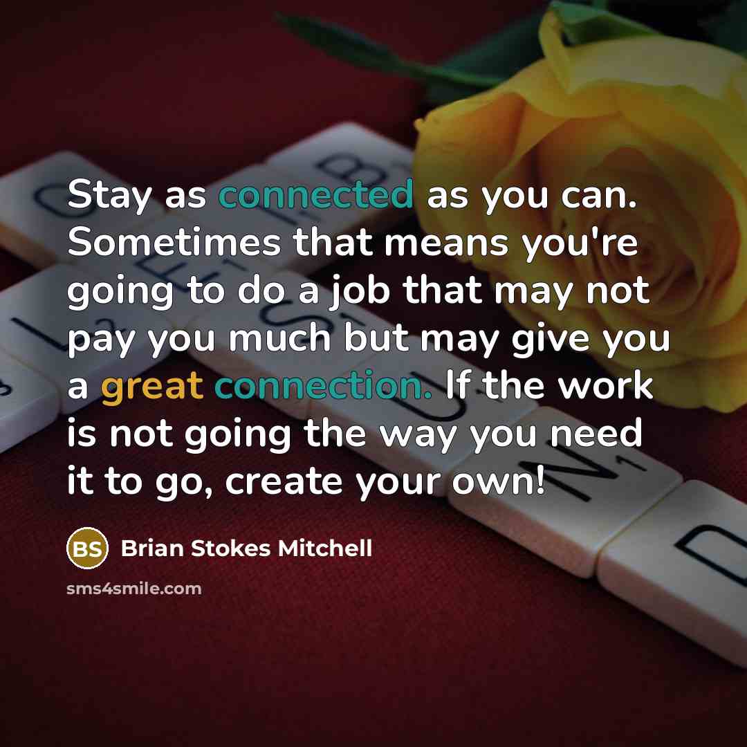 “Stay as connected as you can. Sometimes that means you're going to do a job that may not pay you much but may give you a great connection. If the work is not going the way you need it to go, create your own!” quote by Brian Stokes Mitchell