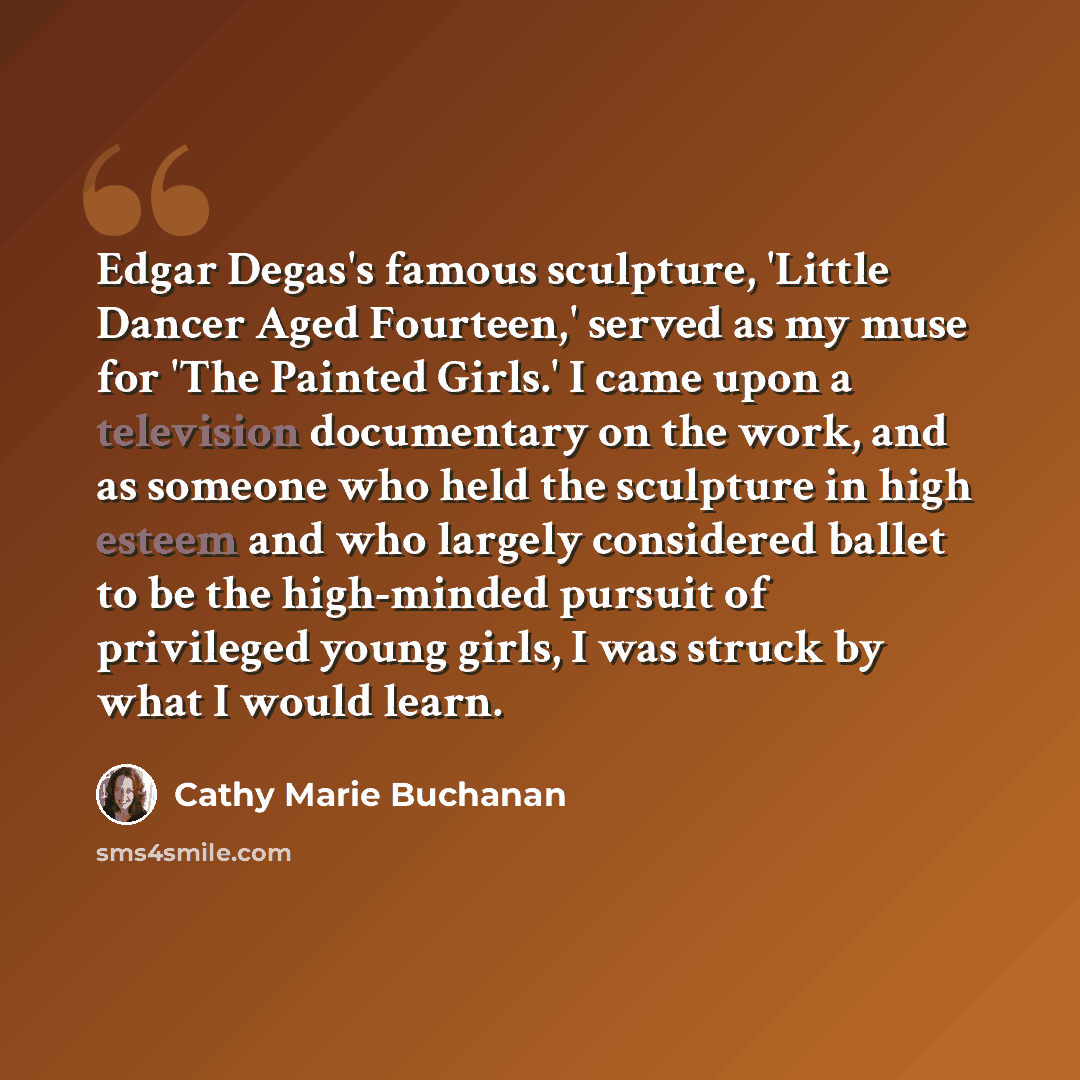 “Edgar Degas's famous sculpture, 'Little Dancer Aged Fourteen,' served as my muse for 'The Painted Girls.' I came upon a television documentary on the work, and as someone who held the sculpture in high esteem and who largely considered ballet to be the high-minded pursuit of privileged young…” quote by Cathy Marie Buchanan