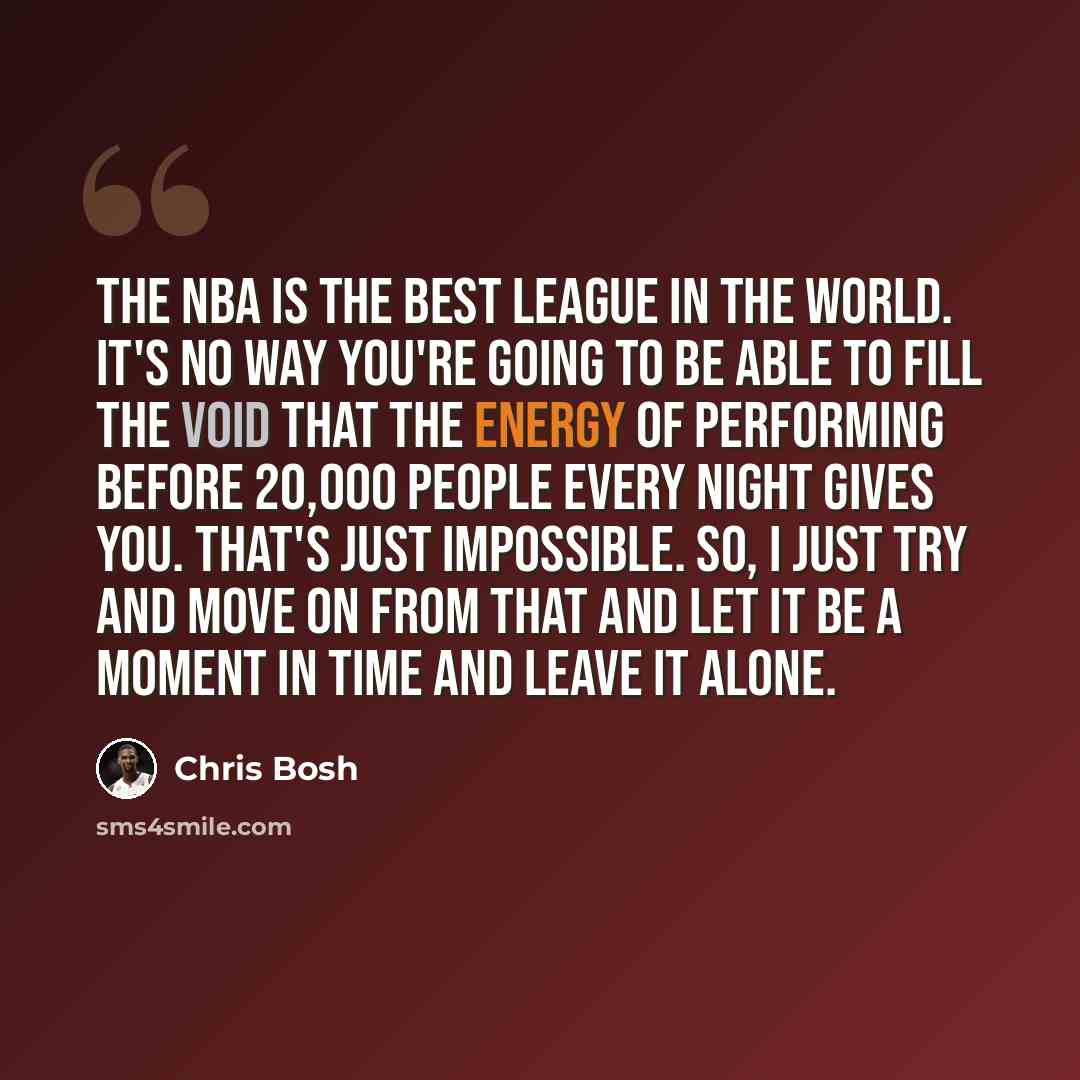 “The NBA is the best league in the world. It's no way you're going to be able to fill the void that the energy of performing before 20,000 people every night gives you. That's just impossible. So, I just try and move on from that and let it be a moment in time and leave it alone.” quote by Chris Bosh