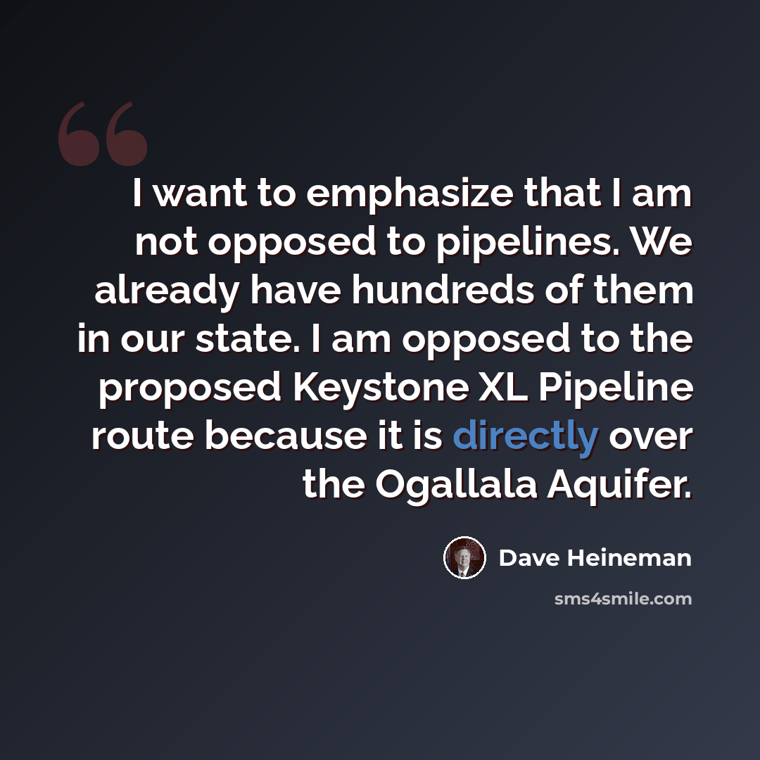 “I want to emphasize that I am not opposed to pipelines. We already have hundreds of them in our state. I am opposed to the proposed Keystone XL Pipeline route because it is directly over the Ogallala Aquifer.” quote by Dave Heineman