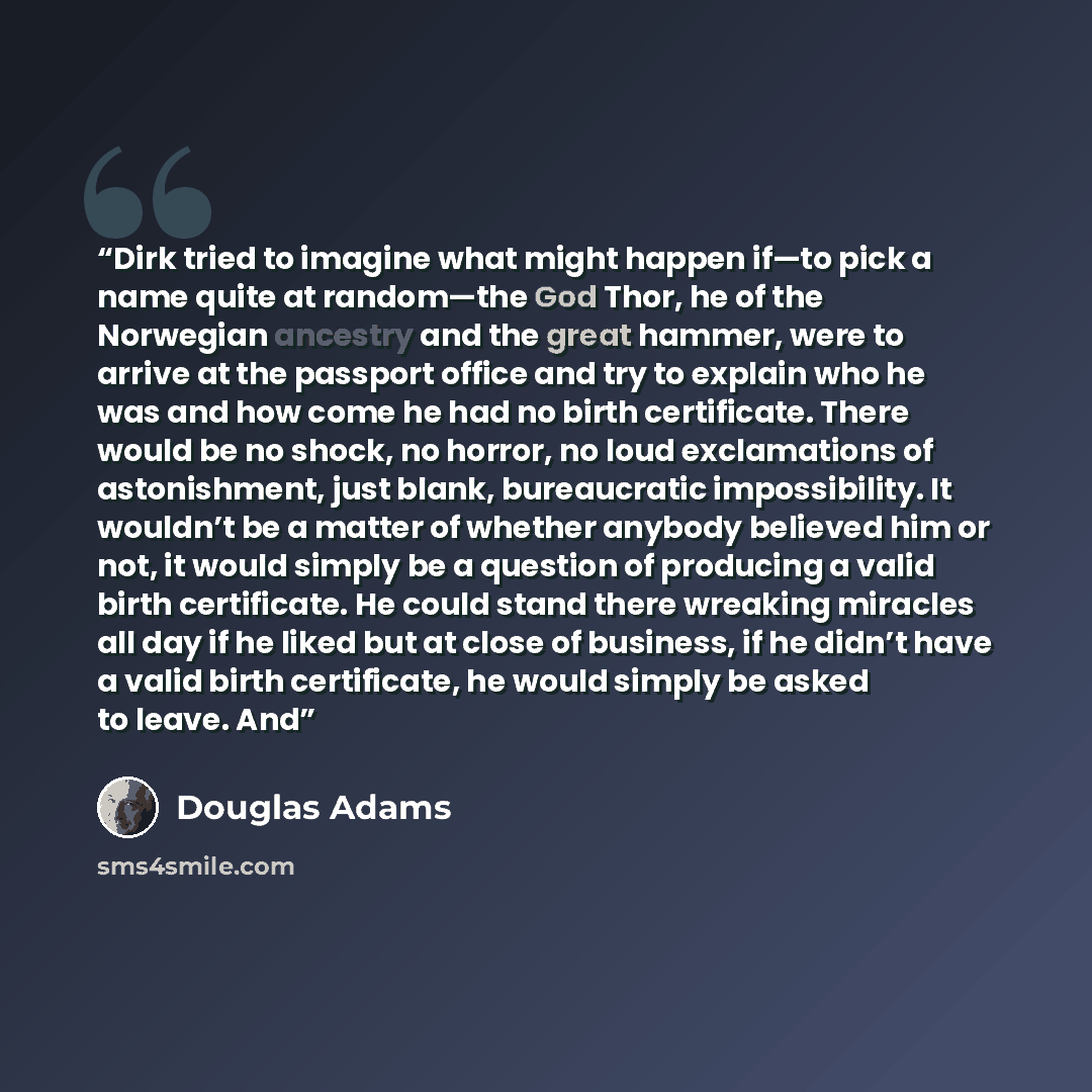 “Dirk tried to imagine what might happen if—to pick a name quite at random—the God Thor, he of the Norwegian ancestry and the great hammer, were to arrive at the passport office and try to explain who he was and how come he had no birth certificate. There would be no shock, no horror, no loud…” quote by Douglas Adams