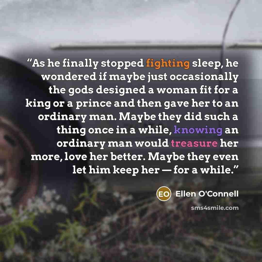 “As he finally stopped fighting sleep, he wondered if maybe just occasionally the gods designed a woman fit for a king or a prince and then gave her to an ordinary man. Maybe they did such a thing once in a while, knowing an ordinary man would treasure her more, love her better. Maybe they even let…” quote by Ellen O'Connell