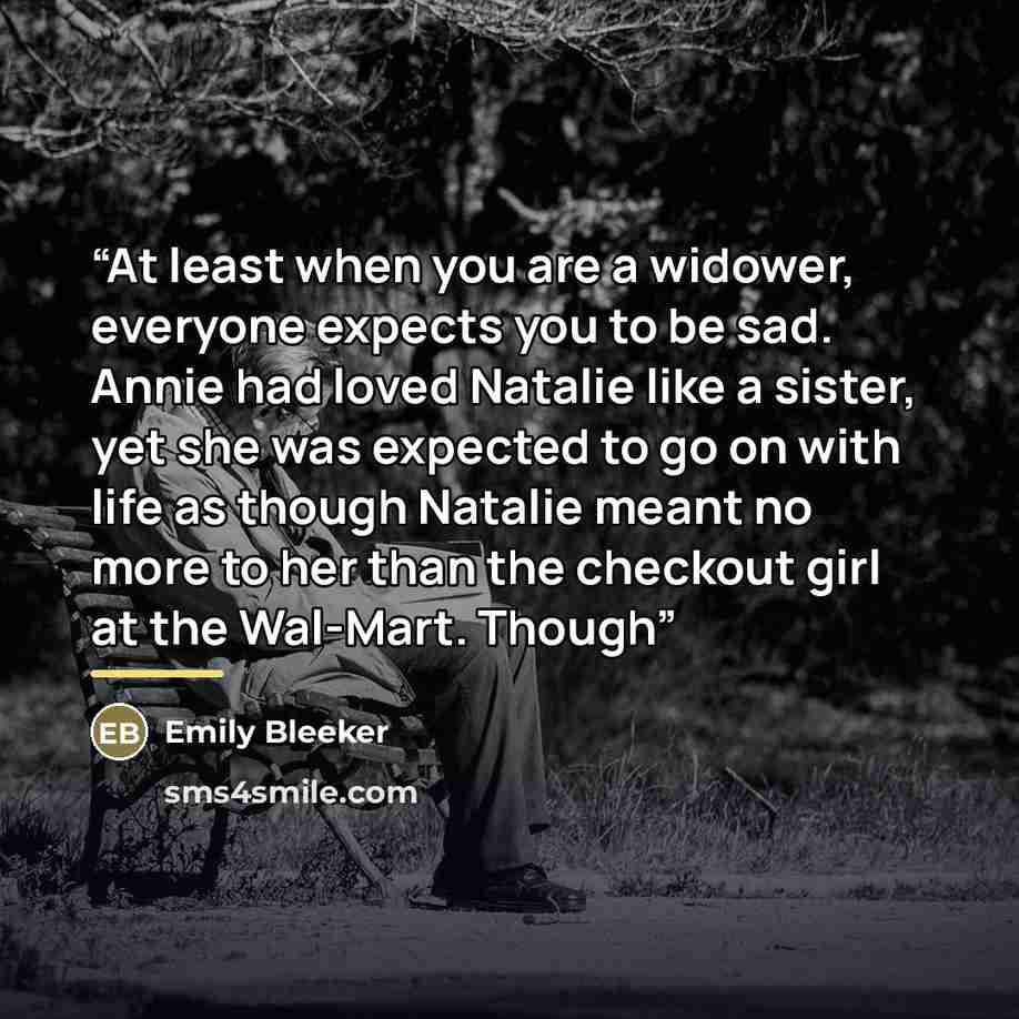 “At least when you are a widower, everyone expects you to be sad. Annie had loved Natalie like a sister, yet she was expected to go on with life as though Natalie meant no more to her than the checkout girl at the Wal-Mart. Though” quote by Emily Bleeker