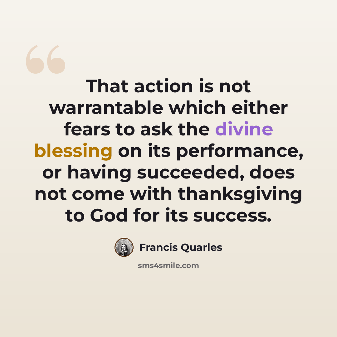 “That action is not warrantable which either fears to ask the divine blessing on its performance, or having succeeded, does not come with thanksgiving to God for its success.” quote by Francis Quarles