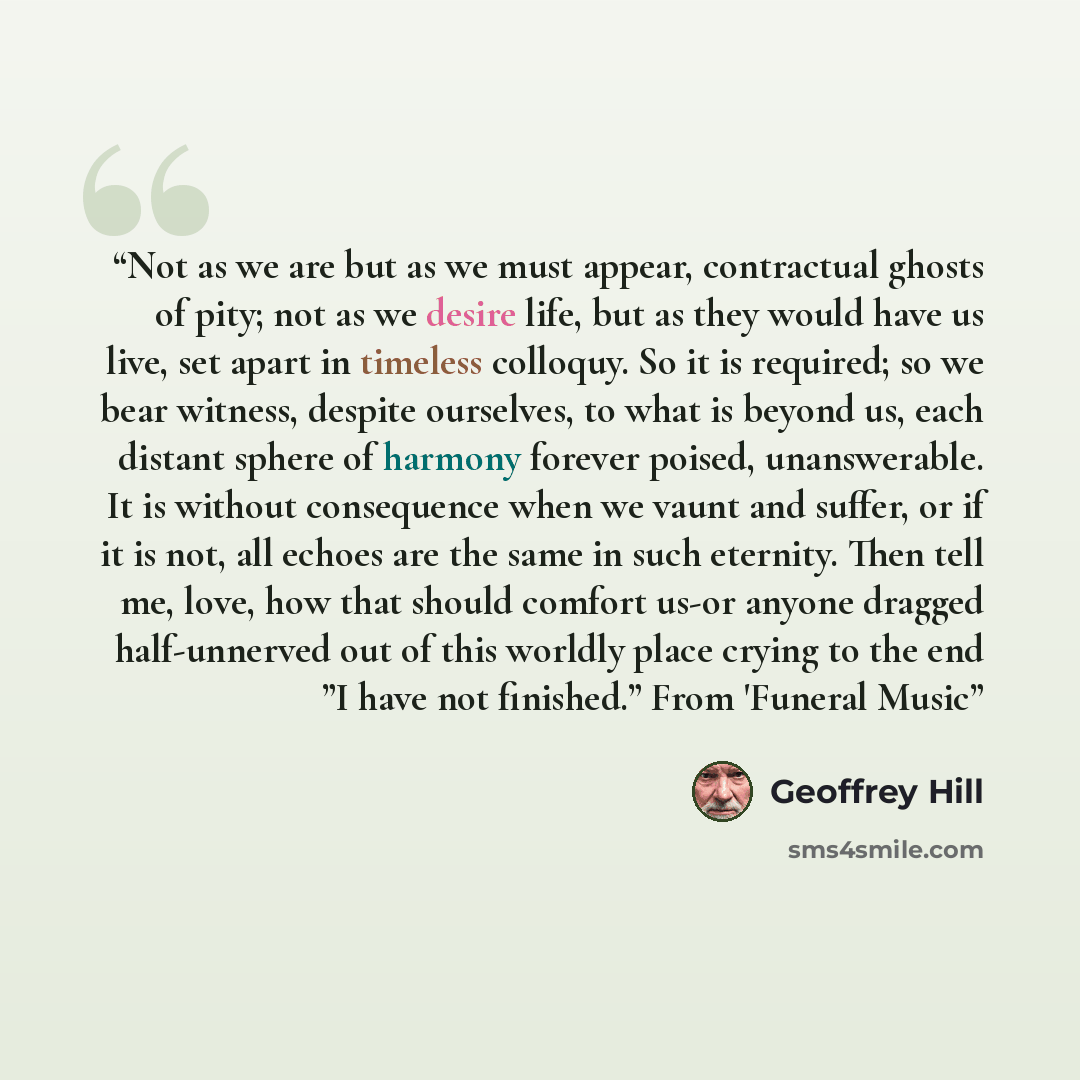 “Not as we are but as we must appear, contractual ghosts of pity; not as we desire life, but as they would have us live, set apart in timeless colloquy. So it is required; so we bear witness, despite ourselves, to what is beyond us, each distant sphere of harmony forever poised, unanswerable. It is…” quote by Geoffrey Hill