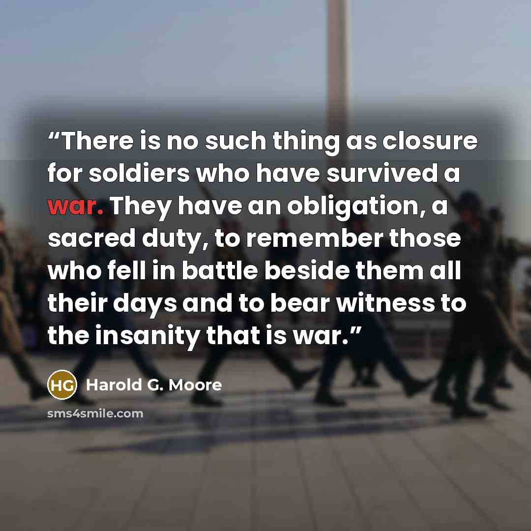 “There is no such thing as closure for soldiers who have survived a war. They have an obligation, a sacred duty, to remember those who fell in battle beside them all their days and to bear witness to the insanity that is war.” quote by Harold G. Moore