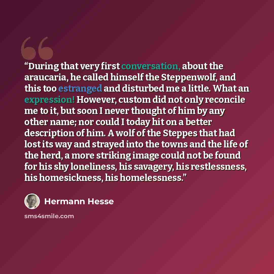 “During that very first conversation, about the araucaria, he called himself the Steppenwolf, and this too estranged and disturbed me a little. What an expression! However, custom did not only reconcile me to it, but soon I never thought of him by any other name; nor could I today hit on a better…” quote by Hermann Hesse