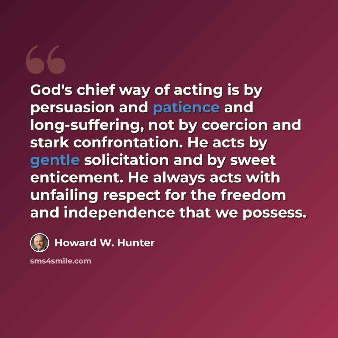 “God's chief way of acting is by persuasion and patience and long-suffering, not by coercion and stark confrontation. He acts by gentle solicitation and by sweet enticement. He always acts with unfailing respect for the freedom and independence that we possess.” quote by Howard W. Hunter