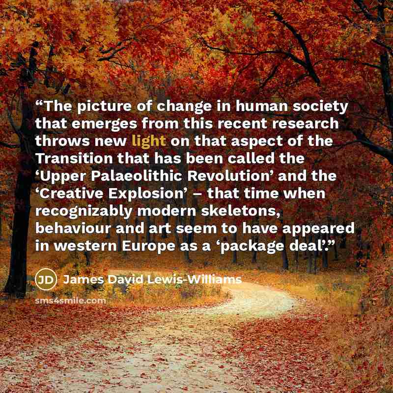 “The picture of change in human society that emerges from this recent research throws new light on that aspect of the Transition that has been called the ‘Upper Palaeolithic Revolution’ and the ‘Creative Explosion’ – that time when recognizably modern skeletons, behaviour and art seem to have…” quote by James David Lewis-Williams