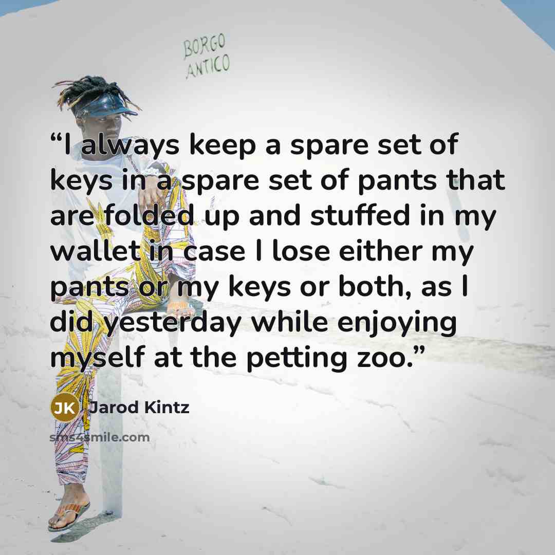 “I always keep a spare set of keys in a spare set of pants that are folded up and stuffed in my wallet in case I lose either my pants or my keys or both, as I did yesterday while enjoying myself at the petting zoo.” quote by Jarod Kintz