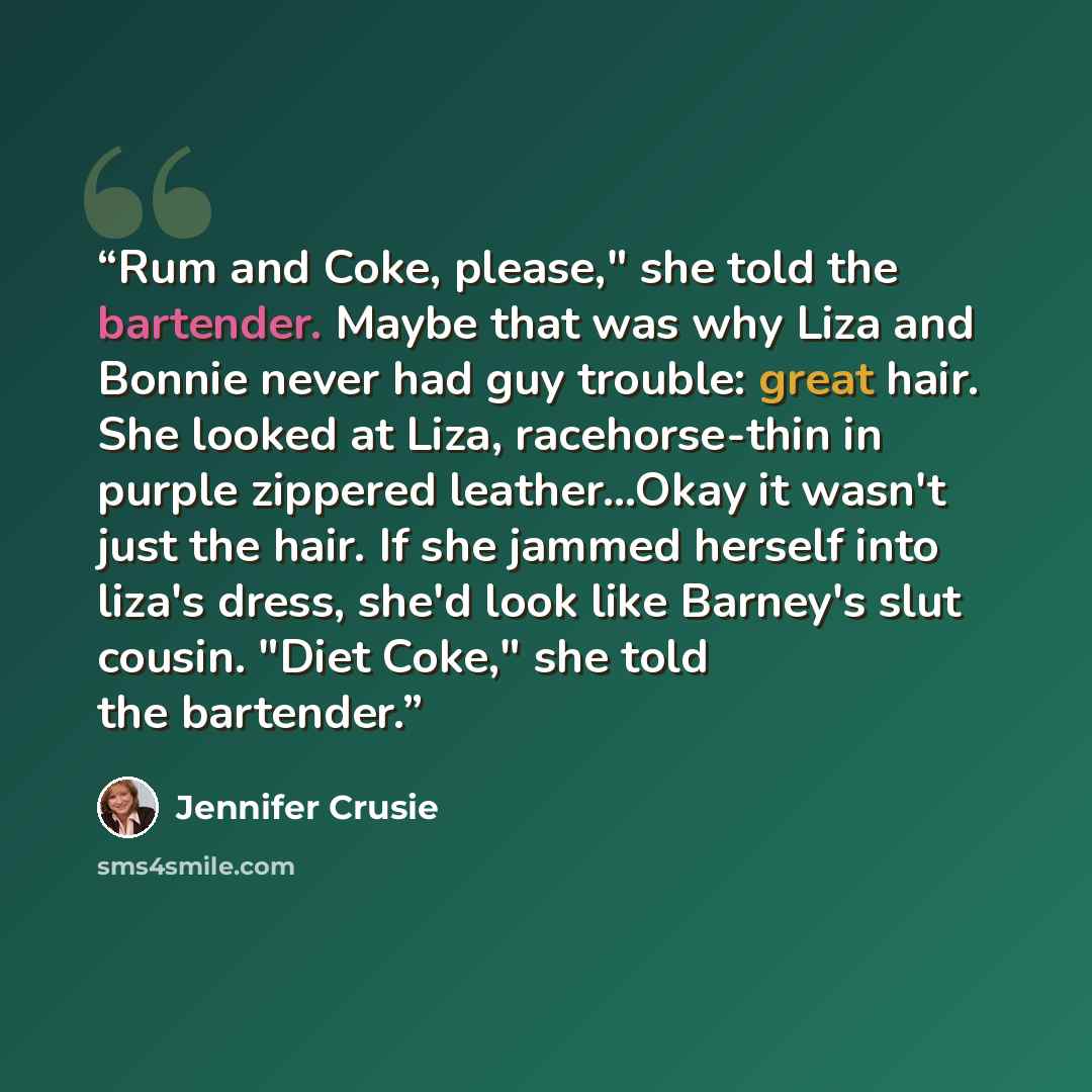 “Rum and Coke, please," she told the bartender. Maybe that was why Liza and Bonnie never had guy trouble: great hair. She looked at Liza, racehorse-thin in purple zippered leather...Okay it wasn't just the hair. If she jammed herself into liza's dress, she'd look like Barney's slut cousin. "Diet…” quote by Jennifer Crusie