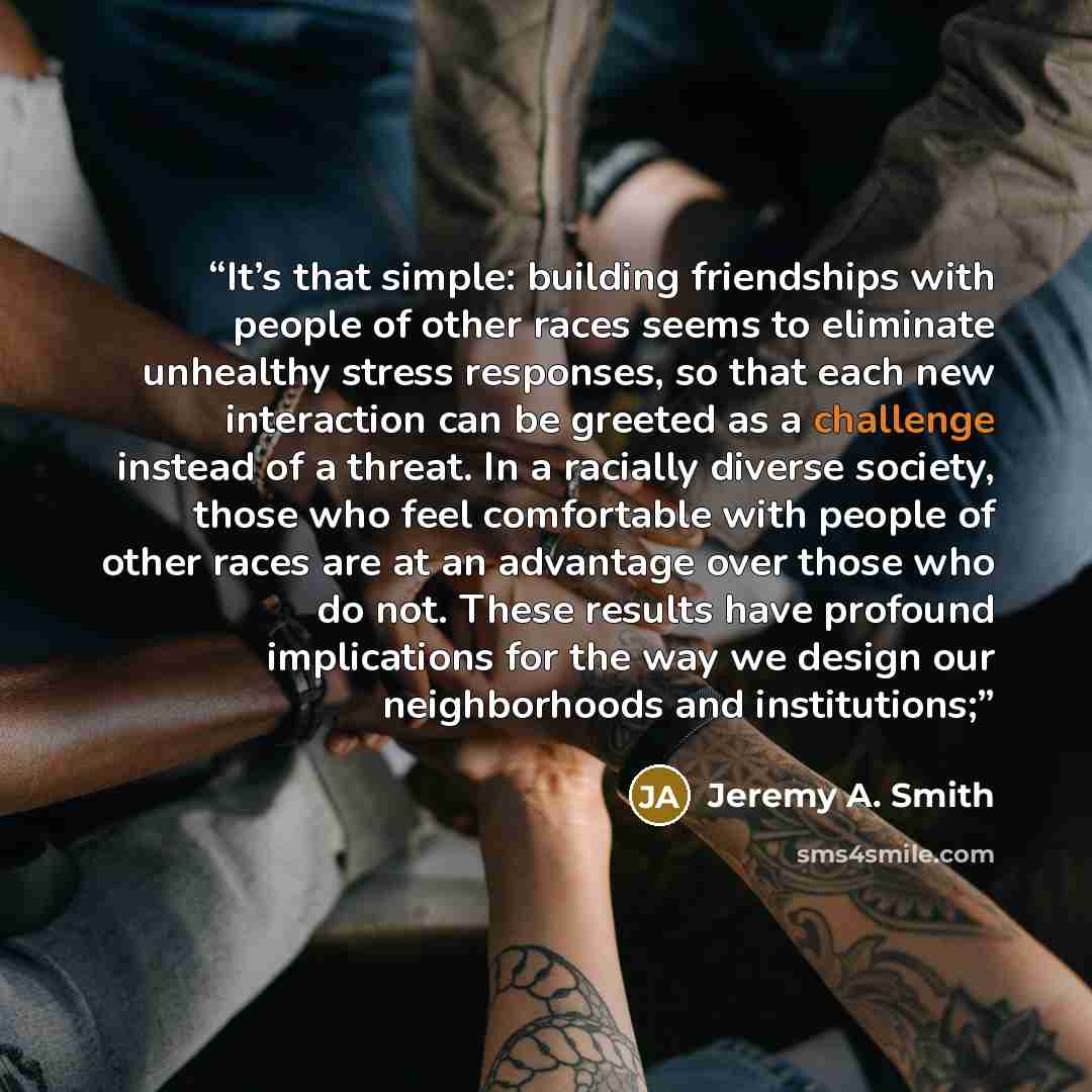 “It’s that simple: building friendships with people of other races seems to eliminate unhealthy stress responses, so that each new interaction can be greeted as a challenge instead of a threat. In a racially diverse society, those who feel comfortable with people of other races are at an advantage…” quote by Jeremy A. Smith