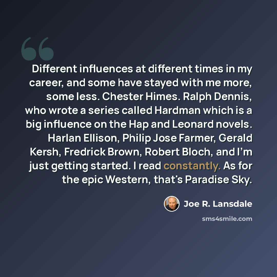 “Different influences at different times in my career, and some have stayed with me more, some less. Chester Himes. Ralph Dennis, who wrote a series called Hardman which is a big influence on the Hap and Leonard novels. Harlan Ellison, Philip Jose Farmer, Gerald Kersh, Fredrick Brown, Robert Bloch…” quote by Joe R. Lansdale