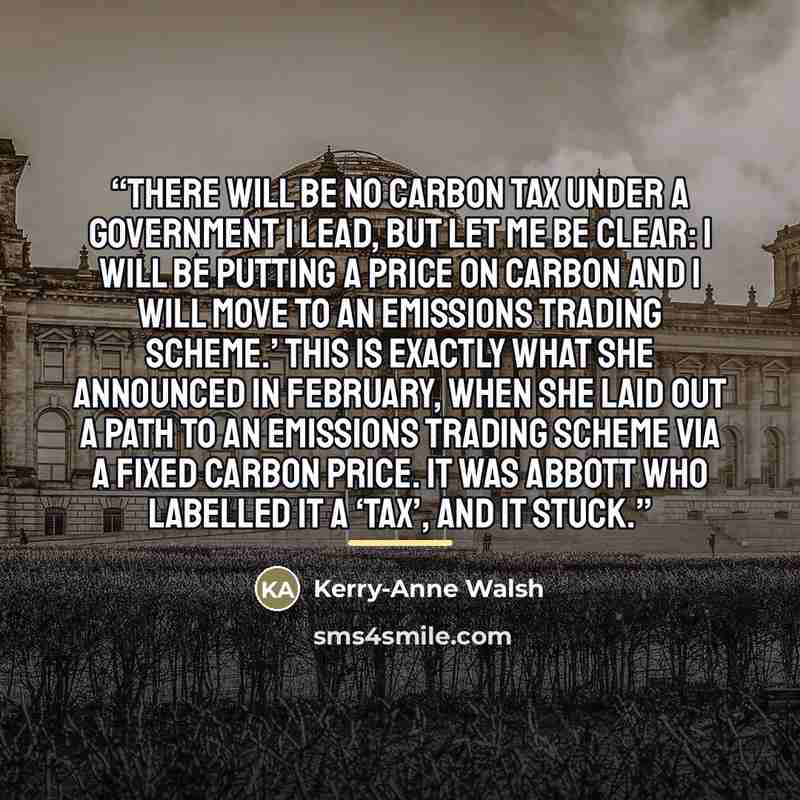 “There will be no carbon tax under a government I lead, but let me be clear: I will be putting a price on carbon and I will move to an emissions trading scheme.’ This is exactly what she announced in February, when she laid out a path to an emissions trading scheme via a fixed carbon price. It was…” quote by Kerry-Anne Walsh