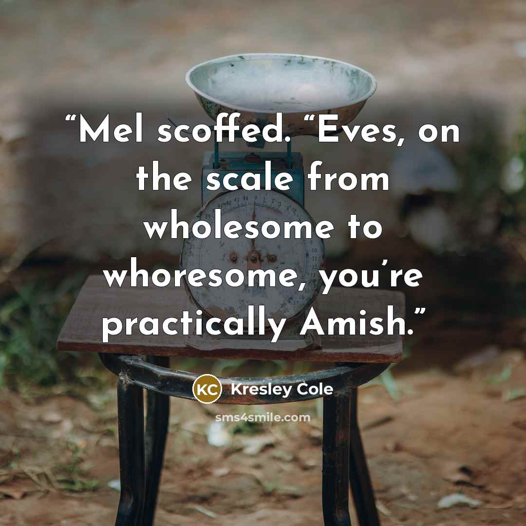 “Mel scoffed. “Eves, on the scale from wholesome to whoresome, you’re practically Amish.” quote by Kresley Cole