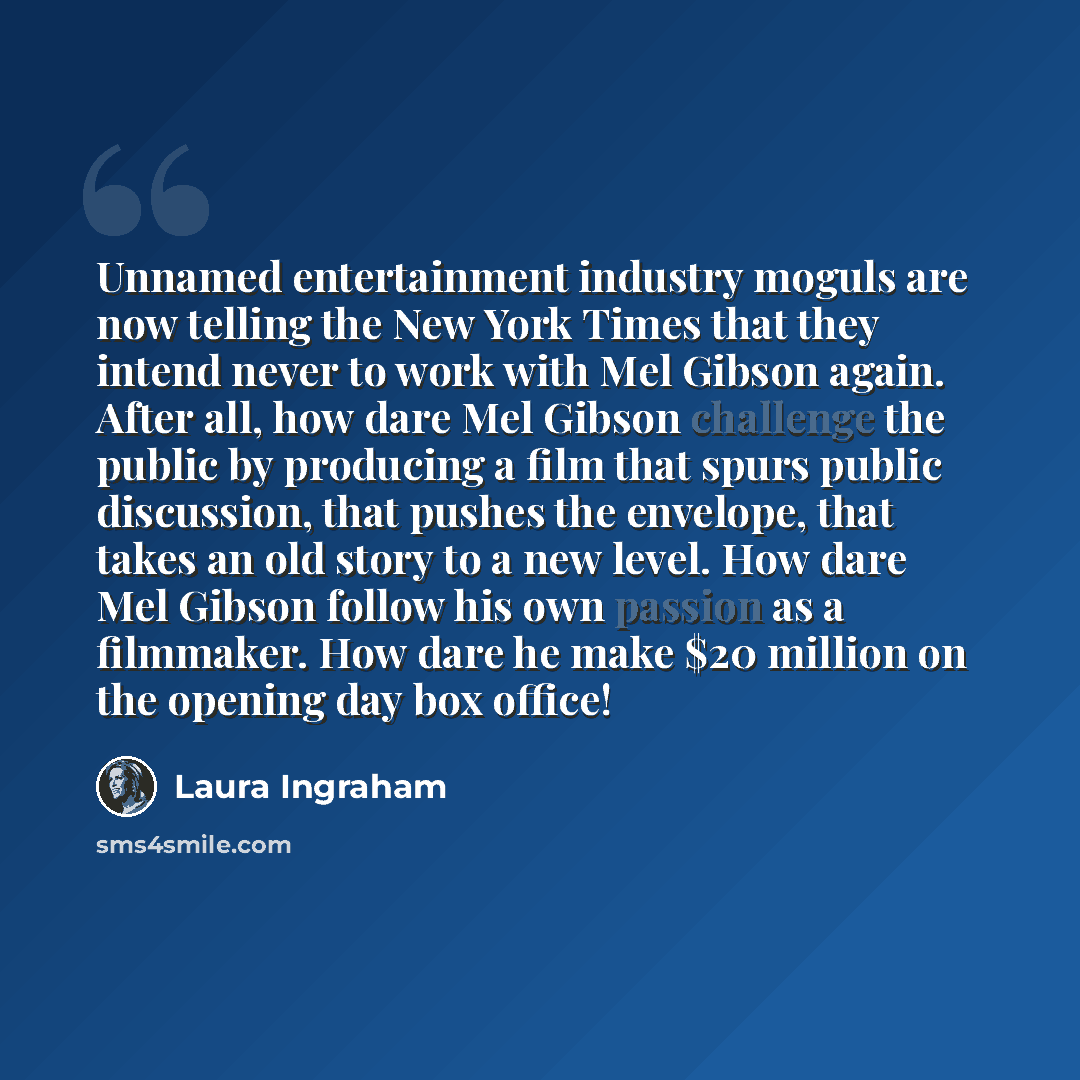 “Unnamed entertainment industry moguls are now telling the New York Times that they intend never to work with Mel Gibson again. After all, how dare Mel Gibson challenge the public by producing a film that spurs public discussion, that pushes the envelope, that takes an old story to a new level. How…” quote by Laura Ingraham
