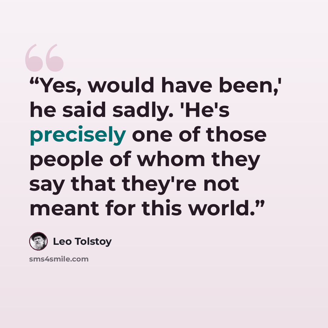 “Yes, would have been,' he said sadly. 'He's precisely one of those people of whom they say that they're not meant for this world.” quote by Leo Tolstoy