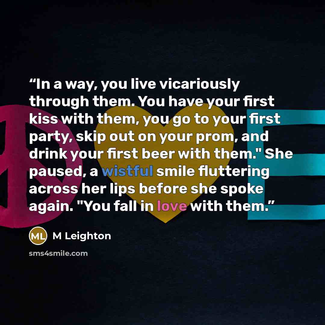 “In a way, you live vicariously through them. You have your first kiss with them, you go to your first party, skip out on your prom, and drink your first beer with them." She paused, a wistful smile fluttering across her lips before she spoke again. "You fall in love with them.” quote by M Leighton