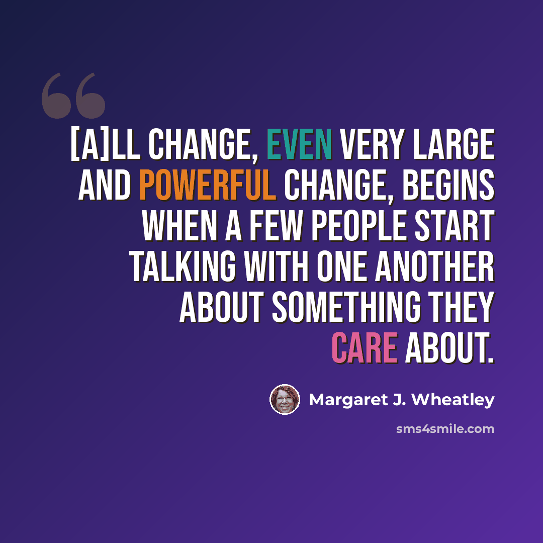 “[A]ll change, even very large and powerful change, begins when a few people start talking with one another about something they care about.” quote by Margaret J. Wheatley