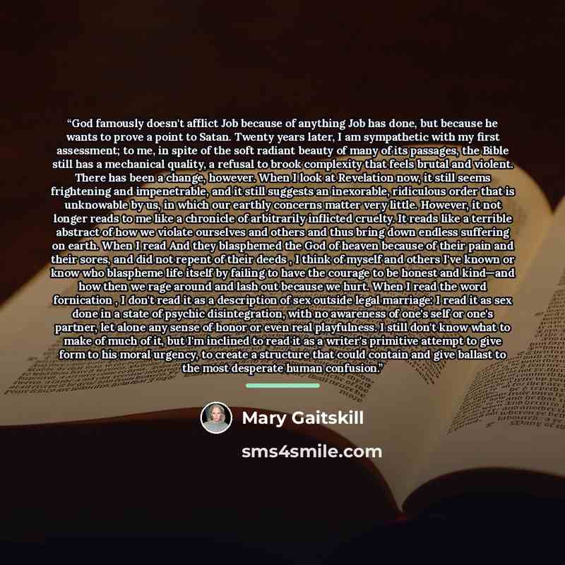 “God famously doesn't afflict Job because of anything Job has done, but because he wants to prove a point to Satan. Twenty years later, I am sympathetic with my first assessment; to me, in spite of the soft radiant beauty of many of its passages, the Bible still has a mechanical quality, a refusal…” quote by Mary Gaitskill