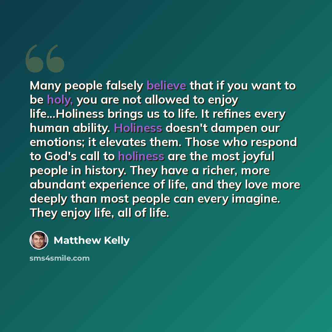 “Many people falsely believe that if you want to be holy, you are not allowed to enjoy life...Holiness brings us to life. It refines every human ability. Holiness doesn't dampen our emotions; it elevates them. Those who respond to God's call to holiness are the most joyful people in history. They…” quote by Matthew Kelly