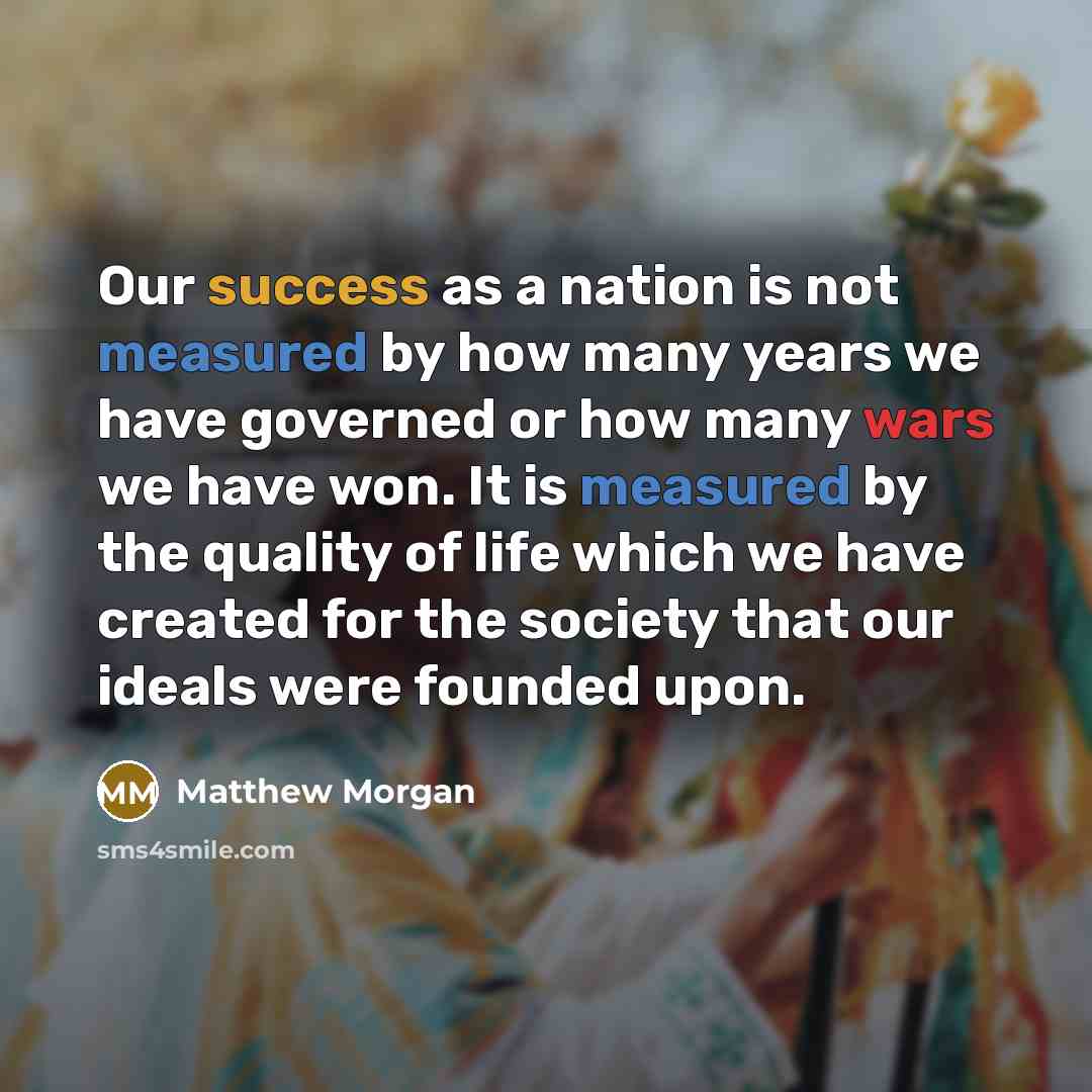 “Our success as a nation is not measured by how many years we have governed or how many wars we have won. It is measured by the quality of life which we have created for the society that our ideals were founded upon.” quote by Matthew Morgan