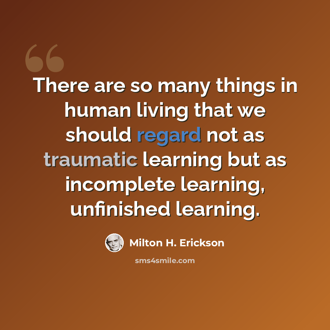 “There are so many things in human living that we should regard not as traumatic learning but as incomplete learning, unfinished learning.” quote by Milton H. Erickson