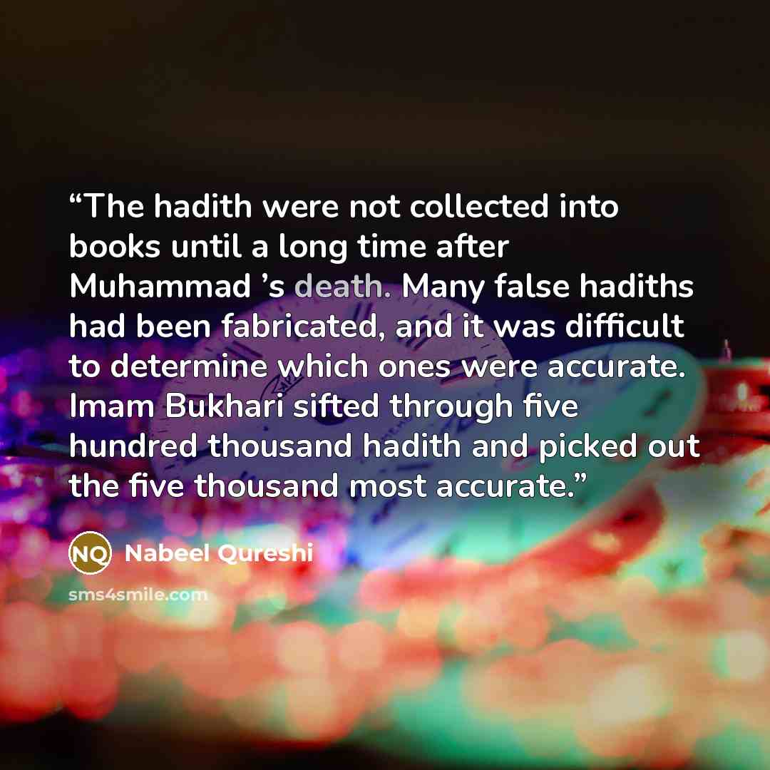 “The hadith were not collected into books until a long time after Muhammad ’s death. Many false hadiths had been fabricated, and it was difficult to determine which ones were accurate. Imam Bukhari sifted through five hundred thousand hadith and picked out the five thousand most accurate.” quote by Nabeel Qureshi